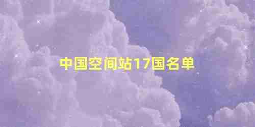 中国空间站17国名单 全球有几个空间站呢(中国空间站17国名单 全球有几个空间站组成)